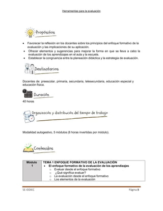 Herramientas para la evaluación
SE-IDDIEC Página 8
TEMA 1 ENFOQUE FORMATIVO DE LA EVALUACIÓN
• El enfoque formativo de la evaluación de los aprendizajes
o Evaluar desde el enfoque formativo
o ¿Qué significa evaluar?
o La evaluación desde el enfoque formativo
o Los elementos de la evaluación
Módulo
1
• Favorecer la reflexión en los docentes sobre los principios del enfoque formativo de la
evaluación y las implicaciones de su aplicación.
• Ofrecer elementos y sugerencias para mejorar la forma en que se lleva a cabo la
evaluación de los aprendizajes en el aula y la escuela.
• Establecer la congruencia entre la planeación didáctica y la estrategia de evaluación.
Docentes de: preescolar, primaria, secundaria, telesecundaria, educación especial y
educación física.
40 horas
Modalidad autogestivo, 5 módulos (8 horas invertidas por módulo).
 