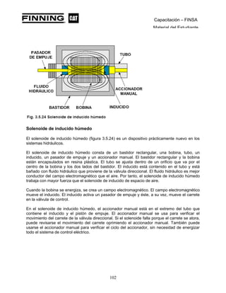 Capacitación – FINSA
Material del Estudiante
Solenoide de inducido húmedo
El solenoide de inducido húmedo (figura 3.5.24) es un dispositivo prácticamente nuevo en los
sistemas hidráulicos.
El solenoide de inducido húmedo consta de un bastidor rectangular, una bobina, tubo, un
inducido, un pasador de empuje y un accionador manual. El bastidor rectangular y la bobina
están encapsulados en resina plástica. El tubo se ajusta dentro de un orificio que va por el
centro de la bobina y los dos lados del bastidor. El inducido está contenido en el tubo y está
bañado con fluido hidráulico que proviene de la válvula direccional. El fluido hidráulico es mejor
conductor del campo electromagnético que el aire. Por tanto, el solenoide de inducido húmedo
trabaja con mayor fuerza que el solenoide de inducido de espacio de aire.
Cuando la bobina se energiza, se crea un campo electromagnético. El campo electromagnético
mueve el inducido. El inducido activa un pasador de empuje y éste, a su vez, mueve el carrete
en la válvula de control.
En el solenoide de inducido húmedo, el accionador manual está en el extremo del tubo que
contiene el inducido y el pistón de empuje. El accionador manual se usa para verificar el
movimiento del carrete de la válvula direccional. Si el solenoide falla porque el carrete se atora,
puede revisarse el movimiento del carrete oprimiendo el accionador manual. También puede
usarse el accionador manual para verificar el ciclo del accionador, sin necesidad de energizar
todo el sistema de control eléctrico.
102
 