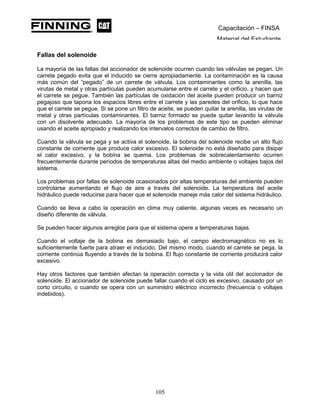 Capacitación – FINSA
Material del Estudiante
Fallas del solenoide
La mayoría de las fallas del accionador de solenoide ocurren cuando las válvulas se pegan. Un
carrete pegado evita que el inducido se cierre apropiadamente. La contaminación es la causa
más común del “pegado” de un carrete de válvula. Los contaminantes como la arenilla, las
virutas de metal y otras partículas pueden acumularse entre el carrete y el orificio, y hacen que
el carrete se pegue. También las partículas de oxidación del aceite pueden producir un barniz
pegajoso que tapona los espacios libres entre el carrete y las paredes del orificio, lo que hace
que el carrete se pegue. Si se pone un filtro de aceite, se pueden quitar la arenilla, las virutas de
metal y otras partículas contaminantes. El barniz formado se puede quitar lavando la válvula
con un disolvente adecuado. La mayoría de los problemas de este tipo se pueden eliminar
usando el aceite apropiado y realizando los intervalos correctos de cambio de filtro.
Cuando la válvula se pega y se activa el solenoide, la bobina del solenoide recibe un alto flujo
constante de corriente que produce calor excesivo. El solenoide no está diseñado para disipar
el calor excesivo, y la bobina se quema. Los problemas de sobrecalentamiento ocurren
frecuentemente durante períodos de temperaturas altas del medio ambiente o voltajes bajos del
sistema.
Los problemas por fallas de solenoide ocasionados por altas temperaturas del ambiente pueden
controlarse aumentando el flujo de aire a través del solenoide. La temperatura del aceite
hidráulico puede reducirse para hacer que el solenoide maneje más calor del sistema hidráulico.
Cuando se lleva a cabo la operación en clima muy caliente, algunas veces es necesario un
diseño diferente de válvula.
Se pueden hacer algunos arreglos para que el sistema opere a temperaturas bajas.
Cuando el voltaje de la bobina es demasiado bajo, el campo electromagnético no es lo
suficientemente fuerte para atraer el inducido. Del mismo modo, cuando el carrete se pega, la
corriente continúa fluyendo a través de la bobina. El flujo constante de corriente producirá calor
excesivo.
Hay otros factores que también afectan la operación correcta y la vida útil del accionador de
solenoide. El accionador de solenoide puede fallar cuando el ciclo es excesivo, causado por un
corto circuito, o cuando se opera con un suministro eléctrico incorrecto (frecuencia o voltajes
indebidos).
105
 