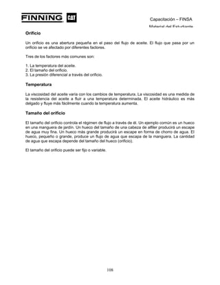 Capacitación – FINSA
Material del Estudiante
Orificio
Un orificio es una abertura pequeña en el paso del flujo de aceite. El flujo que pasa por un
orificio se ve afectado por diferentes factores.
Tres de los factores más comunes son:
1. La temperatura del aceite.
2. El tamaño del orificio.
3. La presión diferencial a través del orificio.
Temperatura
La viscosidad del aceite varía con los cambios de temperatura. La viscosidad es una medida de
la resistencia del aceite a fluir a una temperatura determinada. El aceite hidráulico es más
delgado y fluye más fácilmente cuando la temperatura aumenta.
Tamaño del orificio
El tamaño del orificio controla el régimen de flujo a través de él. Un ejemplo común es un hueco
en una manguera de jardín. Un hueco del tamaño de una cabeza de alfiler producirá un escape
de agua muy fina. Un hueco más grande producirá un escape en forma de chorro de agua. El
hueco, pequeño o grande, produce un flujo de agua que escapa de la manguera. La cantidad
de agua que escapa depende del tamaño del hueco (orificio).
El tamaño del orificio puede ser fijo o variable.
108
 