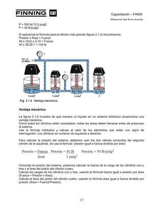 Capacitación – FINSA
Material del Estudiante
P = 500 lb/12,5 pulg2
P = 40 lb/pulg2
Si aplicamos la fórmula para el cilindro más grande (figura 2.1.4) encontramos:
Presión x Área = Fuerza
40 x (3x3) x 3,14 = Fuerza
40 x 28,26 = 1.130 lb.
Ventaja mecánica
La figura 2.1.6 muestra de qué manera un líquido en un sistema hidráulico proporciona una
ventaja mecánica.
Como todos los cilindros están conectados, todas las áreas deben llenarse antes de presurizar
el sistema.
Use la fórmula hidráulica y calcule el valor de los elementos que están con signo de
interrogación. Los cilindros se numeran de izquierda a derecha.
Para calcular la presión del sistema, debemos usar los dos valores conocidos del segundo
cilindro de la izquierda. Se usa la fórmula “presión igual a fuerza dividida por área”.
Conocida la presión del sistema, podemos calcular la fuerza de la carga de los cilindros uno y
tres y el área del pistón del cilindro cuatro.
Calcule las cargas de los cilindros uno y tres, usando la fórmula fuerza igual a presión por área
(Fuerza = Presión x Área).
Calcule el área del pistón del cilindro cuatro, usando la fórmula área igual a fuerza dividida por
presión (Área = Fuerza/Presión).
12
 