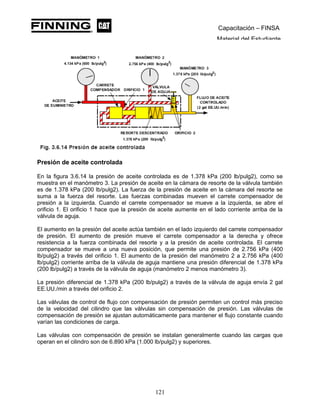 Capacitación – FINSA
Material del Estudiante
Presión de aceite controlada
En la figura 3.6.14 la presión de aceite controlada es de 1.378 kPa (200 lb/pulg2), como se
muestra en el manómetro 3. La presión de aceite en la cámara de resorte de la válvula también
es de 1.378 kPa (200 lb/pulg2). La fuerza de la presión de aceite en la cámara del resorte se
suma a la fuerza del resorte. Las fuerzas combinadas mueven el carrete compensador de
presión a la izquierda. Cuando el carrete compensador se mueve a la izquierda, se abre el
orificio 1. El orificio 1 hace que la presión de aceite aumente en el lado corriente arriba de la
válvula de aguja.
El aumento en la presión del aceite actúa también en el lado izquierdo del carrete compensador
de presión. El aumento de presión mueve el carrete compensador a la derecha y ofrece
resistencia a la fuerza combinada del resorte y a la presión de aceite controlada. El carrete
compensador se mueve a una nueva posición, que permite una presión de 2.756 kPa (400
lb/pulg2) a través del orificio 1. El aumento de la presión del manómetro 2 a 2.756 kPa (400
lb/pulg2) corriente arriba de la válvula de aguja mantiene una presión diferencial de 1.378 kPa
(200 lb/pulg2) a través de la válvula de aguja (manómetro 2 menos manómetro 3).
La presión diferencial de 1.378 kPa (200 lb/pulg2) a través de la válvula de aguja envía 2 gal
EE.UU./min a través del orificio 2.
Las válvulas de control de flujo con compensación de presión permiten un control más preciso
de la velocidad del cilindro que las válvulas sin compensación de presión. Las válvulas de
compensación de presión se ajustan automáticamente para mantener el flujo constante cuando
varían las condiciones de carga.
Las válvulas con compensación de presión se instalan generalmente cuando las cargas que
operan en el cilindro son de 6.890 kPa (1.000 lb/pulg2) y superiores.
121
 