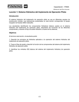 Capacitación – FINSA
Material del Estudiante
Lección 1: Sistema Hidráulico del Implemento de Operación Piloto
Lección 1: Sistemas Hidráulicos del Implemento de Operación Piloto
Introducción
El sistema hidráulico del implemento de operación piloto se usa en diferentes equipos de
construcción móviles. Las ilustraciones presentadas en esta lección corresponden al equipo
Cargador de Ruedas 928G Caterpillar.
Los estudiantes identificarán los componentes hidráulicos básicos usados en el sistema
hidráulico del implemento de operación piloto, describirán las funciones de los diferentes
componentes y trazarán el flujo de aceite hidráulico a través de los sistemas.
Objetivos
Al terminar esta lección, el estudiante podrá:
1. Describir los principios de hidráulica aplicados a la operación del sistema hidráulico del
implemento de operación piloto.
2. Trazar el flujo de aceite y describir la función de los componentes del sistema del implemento
hidráulico de operación piloto.
3. Identificar los símbolos ISO básicos del sistema del implemento hidráulico de operación
piloto.
132
 