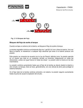 Capacitación – FINSA
Material del Estudiante
Bloqueo del flujo de aceite al tanque
Cuando se tapa un extremo de la tubería, se bloquea el flujo de aceite al tanque.
La bomba regulable continúa suministrando flujo de 1 gal EE.UU./min y llena la tubería. Una vez
llena la tubería, la resistencia a cualquier flujo adicional que entre a la tubería produce una
presión.
Esta presión se comporta de acuerdo con la Ley de Pascal, definida como “la presión ejercida
en un líquido que está en un recipiente cerrado se transmite íntegramente en todas las
direcciones y actúa con igual fuerza en todas las áreas”. La presión será la misma en los dos
manómetros.
La presión continúa aumentando hasta que el flujo de la bomba se desvíe desde la tubería a
otro circuito o al tanque. Esto se hace, generalmente, con una válvula de alivio para proteger el
sistema hidráulico.
Si el flujo total de la bomba continúa entrando a la tubería, la presión seguiría aumentando
hasta el punto de causar la explosión del circuito.
14
 