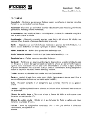 Capacitación – FINSA
Material del Estudiante
GLOSARIO
Acumulador – Recipiente que almacena fluidos a presión como fuente de potencia hidráulica.
También se usa como absorbedor de choque.
Accionador - Dispositivo que convierte la potencia hidráulica en fuerza mecánica y movimiento.
(por ejemplo, motores y cilindros hidráulicos).
Acoplamiento – Dispositivo que conecta dos mangueras o tuberías, o conecta las mangueras
a los receptáculos de la válvula.
Amortiguador – Dispositivo montado algunas veces dentro del extremo del cilindro, que
restringe el flujo de salida y hace que el pistón baje lentamente.
Bomba – Dispositivo que convierte la fuerza mecánica en potencia de fluido hidráulico. Los
diseños básicos de bombas son las de engranajes, de paletas y de pistones.
Bomba de caudal fijo – Bomba en la que no varía la salida por ciclo.
Bomba de caudal variable – Bomba en la que puede variar la salida por ciclo.
Caballo de fuerza –Trabajo producido por unidad de tiempo.
Cavitación – Fenómeno que ocurre cuando el punto de presión de un sistema hidráulico está
por debajo de la presión de vapor del aceite del sistema, y hace que se formen burbujas de
vapor de aceite en el aceite. Cuando esto ocurre a la entrada de la bomba, el rápido aumento
de presión en la bomba hace que estas burbujas colapsen violentamente. Esto puede producir
erosión de las piezas metálicas, además de ruido y vibración.
Cresta – Aumento momentáneo de la presión en un circuito hidráulico.
Carrera – Longitud de viaje de un pistón en un cilindro. (Algunas veces se usa para indicar el
cambio del desplazamiento de una bomba de caudal variable).
Ciclo – Operación completa de un componente que comienza y termina en una posición
neutral.
Cilindro – Dispositivo para convertir la potencia de un fluido en un movimiento lineal o circular.
Un “accionador”.
Cilindro de acción doble – Cilindro en el que la fuerza del fluido se aplica para mover
elementos en cualquier dirección.
Cilindro de acción simple – Cilindro en el que la fuerza del fluido se aplica para mover
elementos en una sola dirección.
Circuito – Serie de componentes conectados unos a otros por tuberías o conductos.
Generalmente, hace parte de un
“sistema”.
151
 