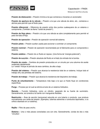 Capacitación – FINSA
Material del Estudiante
Presión de dislocación – Presión mínima a la que comienza a moverse un accionador.
Presión de apertura de la válvula – Presión a la que una válvula de alivio, etc., comienza a
abrirse para permitir que el fluido pase.
Presión diferencial – Diferencia de presión entre dos puntos cualesquiera de un sistema o
componente. (También se llama "caída de presión").
Presión de flujo pleno – Presión a la que una válvula se abre completamente para permitir el
paso de todo el flujo.
Presión de operación – Presión de operación normal del sistema.
Presión piloto – Presión auxiliar usada para accionar o controlar un componente.
Presión nominal – Presión de operación recomendada por el fabricante para un componente o
sistema.
Presión estática – Presión de un fluido en reposo. (Una forma de “energía potencial”).
Presión de succión – Presión absoluta del fluido en el lado de entrada de la bomba.
Presión de cresta – Cambios de presión producidos en un circuito por una columna de aceite
acelerada rápidamente.
La “cresta” incluye el período de esos cambios, de alta a baja.
Presión del sistema – Presión que alcanza la resistencia total de un sistema. Incluye todo el
trabajo útil y las pérdidas del sistema.
Presión de trabajo – Presión que alcanza la resistencia del dispositivo de trabajo.
Punto de enturbiamiento – Temperatura más baja a la que un fluido fluye en condiciones
específicas.
Purga – Proceso por el cual se elimina el aire de un sistema hidráulico.
Remoto – Función hidráulica, como un cilindro, separado de su fuente de suministro.
Generalmente, se conecta a la fuente con mangueras flexibles.
Restricción – Área de sección transversal reducida en una tubería o conducto, que produce
normalmente una caída de presión. (Ejemplos, tuberías estrechas o conductos taponados, o un
orificio diseñado en un sistema).
Rejilla – Filtro de paso ancho.
Sistema – Una o más piezas conectadas una con otra. Generalmente, consta de dos o más
“circuitos”.
154
 