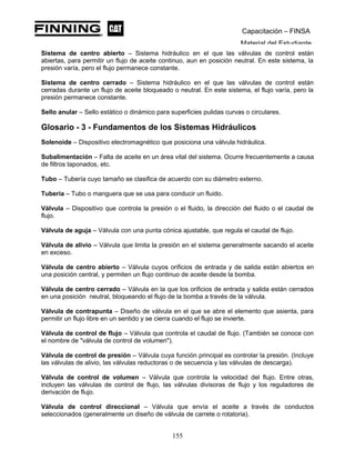 Capacitación – FINSA
Material del Estudiante
Sistema de centro abierto – Sistema hidráulico en el que las válvulas de control están
abiertas, para permitir un flujo de aceite continuo, aun en posición neutral. En este sistema, la
presión varía, pero el flujo permanece constante.
Sistema de centro cerrado – Sistema hidráulico en el que las válvulas de control están
cerradas durante un flujo de aceite bloqueado o neutral. En este sistema, el flujo varía, pero la
presión permanece constante.
Sello anular – Sello estático o dinámico para superficies pulidas curvas o circulares.
Glosario - 3 - Fundamentos de los Sistemas Hidráulicos
Solenoide – Dispositivo electromagnético que posiciona una válvula hidráulica.
Subalimentación – Falta de aceite en un área vital del sistema. Ocurre frecuentemente a causa
de filtros taponados, etc.
Tubo – Tubería cuyo tamaño se clasifica de acuerdo con su diámetro externo.
Tubería – Tubo o manguera que se usa para conducir un fluido.
Válvula – Dispositivo que controla la presión o el fluido, la dirección del fluido o el caudal de
flujo.
Válvula de aguja – Válvula con una punta cónica ajustable, que regula el caudal de flujo.
Válvula de alivio – Válvula que limita la presión en el sistema generalmente sacando el aceite
en exceso.
Válvula de centro abierto – Válvula cuyos orificios de entrada y de salida están abiertos en
una posición central, y permiten un flujo continuo de aceite desde la bomba.
Válvula de centro cerrado – Válvula en la que los orificios de entrada y salida están cerrados
en una posición neutral, bloqueando el flujo de la bomba a través de la válvula.
Válvula de contrapunta – Diseño de válvula en el que se abre el elemento que asienta, para
permitir un flujo libre en un sentido y se cierra cuando el flujo se invierte.
Válvula de control de flujo – Válvula que controla el caudal de flujo. (También se conoce con
el nombre de "válvula de control de volumen").
Válvula de control de presión – Válvula cuya función principal es controlar la presión. (Incluye
las válvulas de alivio, las válvulas reductoras o de secuencia y las válvulas de descarga).
Válvula de control de volumen – Válvula que controla la velocidad del flujo. Entre otras,
incluyen las válvulas de control de flujo, las válvulas divisoras de flujo y los reguladores de
derivación de flujo.
Válvula de control direccional – Válvula que envía el aceite a través de conductos
seleccionados (generalmente un diseño de válvula de carrete o rotatoria).
155
 
