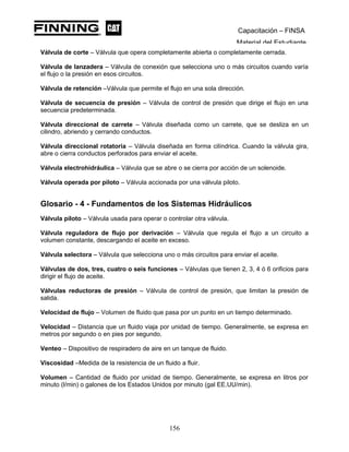 Capacitación – FINSA
Material del Estudiante
Válvula de corte – Válvula que opera completamente abierta o completamente cerrada.
Válvula de lanzadera – Válvula de conexión que selecciona uno o más circuitos cuando varía
el flujo o la presión en esos circuitos.
Válvula de retención –Válvula que permite el flujo en una sola dirección.
Válvula de secuencia de presión – Válvula de control de presión que dirige el flujo en una
secuencia predeterminada.
Válvula direccional de carrete – Válvula diseñada como un carrete, que se desliza en un
cilindro, abriendo y cerrando conductos.
Válvula direccional rotatoria – Válvula diseñada en forma cilíndrica. Cuando la válvula gira,
abre o cierra conductos perforados para enviar el aceite.
Válvula electrohidráulica – Válvula que se abre o se cierra por acción de un solenoide.
Válvula operada por piloto – Válvula accionada por una válvula piloto.
Glosario - 4 - Fundamentos de los Sistemas Hidráulicos
Válvula piloto – Válvula usada para operar o controlar otra válvula.
Válvula reguladora de flujo por derivación – Válvula que regula el flujo a un circuito a
volumen constante, descargando el aceite en exceso.
Válvula selectora – Válvula que selecciona uno o más circuitos para enviar el aceite.
Válvulas de dos, tres, cuatro o seis funciones – Válvulas que tienen 2, 3, 4 ó 6 orificios para
dirigir el flujo de aceite.
Válvulas reductoras de presión – Válvula de control de presión, que limitan la presión de
salida.
Velocidad de flujo – Volumen de fluido que pasa por un punto en un tiempo determinado.
Velocidad – Distancia que un fluido viaja por unidad de tiempo. Generalmente, se expresa en
metros por segundo o en pies por segundo.
Venteo – Dispositivo de respiradero de aire en un tanque de fluido.
Viscosidad –Medida de la resistencia de un fluido a fluir.
Volumen – Cantidad de fluido por unidad de tiempo. Generalmente, se expresa en litros por
minuto (l/min) o galones de los Estados Unidos por minuto (gal EE.UU/min).
156
 