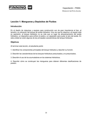 Capacitación – FINSA
Material del Estudiante
Lección 1: Mangueras y Depósitos de Fluidos Lección 1: Mangueras y
Depósitos de Fluidos
Introducción
En el diseño de máquinas y equipos para construcción son de gran importancia el tipo, el
tamaño y la ubicación del tanque de aceite hidráulico. Una vez que la máquina o el equipo está
en operación, el tanque hidráulico no es más que un lugar de almacenamiento del aceite
hidráulico, un dispositivo para enfriar el aceite y un separador para quitar el aire del aceite. En
esta unidad se verán algunas de las principales características del tanque hidráulico.
Objetivos
Al terminar esta lección, el estudiante podrá:
1. Identificar los componentes principales del tanque hidráulico y describir su función.
2. Describir las características de los tanques hidráulicos presurizados y no presurizados.
3. Describir el uso de los acumuladores en los sistemas hidráulicos.
4. Describir cómo se construyen las mangueras para obtener diferentes clasificaciones de
presión.
18
 
