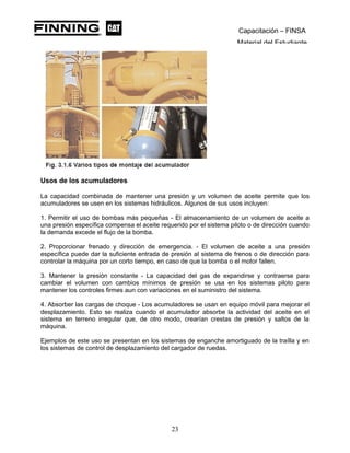 Capacitación – FINSA
Material del Estudiante
Usos de los acumuladores
La capacidad combinada de mantener una presión y un volumen de aceite permite que los
acumuladores se usen en los sistemas hidráulicos. Algunos de sus usos incluyen:
1. Permitir el uso de bombas más pequeñas - El almacenamiento de un volumen de aceite a
una presión específica compensa el aceite requerido por el sistema piloto o de dirección cuando
la demanda excede el flujo de la bomba.
2. Proporcionar frenado y dirección de emergencia. - El volumen de aceite a una presión
específica puede dar la suficiente entrada de presión al sistema de frenos o de dirección para
controlar la máquina por un corto tiempo, en caso de que la bomba o el motor fallen.
3. Mantener la presión constante - La capacidad del gas de expandirse y contraerse para
cambiar el volumen con cambios mínimos de presión se usa en los sistemas piloto para
mantener los controles firmes aun con variaciones en el suministro del sistema.
4. Absorber las cargas de choque - Los acumuladores se usan en equipo móvil para mejorar el
desplazamiento. Esto se realiza cuando el acumulador absorbe la actividad del aceite en el
sistema en terreno irregular que, de otro modo, crearían crestas de presión y saltos de la
máquina.
Ejemplos de este uso se presentan en los sistemas de enganche amortiguado de la traílla y en
los sistemas de control de desplazamiento del cargador de ruedas.
23
 