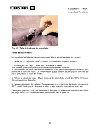 Capacitación – FINSA
Material del Estudiante
Fallas del acumulador
La mayoría de las fallas de los acumuladores se debe a una de las siguientes razones:
1. Instalación incorrecta - Un tamaño o diseño incorrecto del acumulador instalado.
2. Sobrecarga o baja carga - La precarga debe ser de al menos
20% o mayor que la presión de operación máxima del sistema hidráulico.
3. Falla del sello del pistón - Un cilindro demasiado liso o demasiado áspero causará una falla
prematura al sello del pistón. La contaminación puede también causar pegado del sello del
pistón y rayado de la pared del cilindro.
4. Falla de la válvula de carga - El gas escapará del acumulador y hará que 100% del llenado
del acumulador sea de aceite.
5. Fatiga/agrietamiento del material - Temperaturas menores del límite de diseño, normalmente
-20°F a -40°F, harán que la cámara de aceite o el sello se vuelva quebradizo y se agriete.
Precarga de gas menor que 20% de la presión de operación máxima del sistema causará fallas
por fatiga debido a doblamiento excesivo de la cámara (vea la figura 3.1.7).
24
 