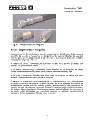 Capacitación – FINSA
Material del Estudiante
Tipos de acoplamientos de mangueras
Los acoplamientos de mangueras se usan en ambos extremos de la longitud de la manguera
con el fin de conectar la manguera a los componentes del sistema hidráulico. Se usan tres
métodos para unir los acoplamientos a los extremos de la manguera. Estos tres métodos,
mostrados en la figura 3.1.10, son:
1. Rebordeado (arriba) - Permanente, no reutilizable, con bajo riesgo de falla, que trabaja bien
en todas las aplicaciones de presión.
2. De tornillo (derecha abajo) - Reutilizable, puede instalarse en las mangueras en campo
usando herramientas manuales, útil en aplicaciones de presiones mediana y baja.
3. De collar - Reutilizable, diseñado para aplicaciones de manguera de presión alta, debe
armarse y desarmarse usando una prensa de manguera.
El extremo del acoplamiento de la manguera que no está directamente unido a la manguera
unirá otro componente del sistema hidráulico. Se usan dos tipos generales de extremos de
acoplamientos: conector de brida y conector roscado. Hay dos espesores para los extremos del
conector de brida para algunas mangueras de tamaño específico, determinado por la presión
del sistema. Hay varios extremos de conectores roscados, determinados por las conexiones a
las cuales están conectados. Los conectores roscados se restringen generalmente a
mangueras de 1,25 pulgadas de diámetro o más pequeñas.
27
 