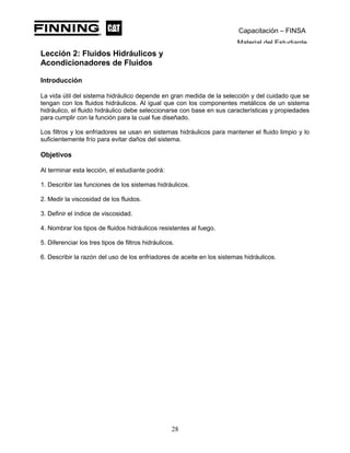 Capacitación – FINSA
Material del Estudiante
Lección 2: Fluidos Hidráulicos y
Acondicionadores de Fluidos Lección 2: Fluidos Hidráulicos y
Acondicionadores de Fluidos
Introducción
La vida útil del sistema hidráulico depende en gran medida de la selección y del cuidado que se
tengan con los fluidos hidráulicos. Al igual que con los componentes metálicos de un sistema
hidráulico, el fluido hidráulico debe seleccionarse con base en sus características y propiedades
para cumplir con la función para la cual fue diseñado.
Los filtros y los enfriadores se usan en sistemas hidráulicos para mantener el fluido limpio y lo
suficientemente frío para evitar daños del sistema.
Objetivos
Al terminar esta lección, el estudiante podrá:
1. Describir las funciones de los sistemas hidráulicos.
2. Medir la viscosidad de los fluidos.
3. Definir el índice de viscosidad.
4. Nombrar los tipos de fluidos hidráulicos resistentes al fuego.
5. Diferenciar los tres tipos de filtros hidráulicos.
6. Describir la razón del uso de los enfriadores de aceite en los sistemas hidráulicos.
28
 