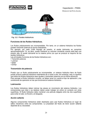 Capacitación – FINSA
Material del Estudiante
Funciones de los fluidos hidráulicos.
Los fluidos prácticamente son incompresibles. Por tanto, en un sistema hidráulico los fluidos
pueden transmitir potencia en forma instantánea.
Por ejemplo, por cada 2.000 lb/pulg2 de presión, el aceite lubricante se comprime
aproximadamente 1%, es decir, puede mantener su volumen constante cuando está bajo una
presión alta. El aceite lubricante es la materia prima con que se produce la mayoría de los
aceites hidráulicos.
Las principales funciones de los fluidos hidráulicos son:
• Transmitir potencia
• Lubricar
• Sellar
• Enfriar
Transmisión de potencia
Puesto que un fluido prácticamente es incompresible, un sistema hidráulico lleno de fluido
puede producir potencia hidráulica instantánea de un área a otra. Sin embargo, esto no significa
que todos los fluidos hidráulicos sean iguales y transmitan potencia con la misma eficiencia.
Para escoger el fluido hidráulico correcto, se deben tener en cuenta el tipo de aplicación y las
condiciones de operación en las que funcionará el sistema hidráulico.
Lubricación
Los fluidos hidráulicos deben lubricar las piezas en movimiento del sistema hidráulico. Los
componentes que rotan o se deslizan deben poder trabajar sin entrar en contacto con otras
superficies. El fluido hidráulico debe mantener una película delgada entre las dos superficies
para evitar el calor, la fricción y el desgaste.
Acción sellante
Algunos componentes hidráulicos están diseñados para usar fluidos hidráulicos en lugar de
sellos mecánicos entre los componentes. La propiedad del fluido de tener acción sellante
depende de su viscosidad.
29
 