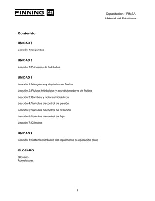 Capacitación – FINSA
Material del Estudiante
Contenido
UNIDAD 1
Lección 1: Seguridad
UNIDAD 2
Lección 1: Principios de hidráulica
UNIDAD 3
Lección 1: Mangueras y depósitos de fluidos
Lección 2: Fluidos hidráulicos y acondicionadores de fluidos
Lección 3: Bombas y motores hidráulicos
Lección 4: Válvulas de control de presión
Lección 5: Válvulas de control de dirección
Lección 6: Válvulas de control de flujo
Lección 7: Cilindros
UNIDAD 4
Lección 1: Sistema hidráulico del implemento de operación piloto
GLOSARIO
Glosario
Abreviaturas
3
 