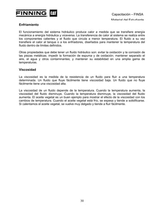 Capacitación – FINSA
Material del Estudiante
Enfriamiento
El funcionamiento del sistema hidráulico produce calor a medida que se transfiere energía
mecánica a energía hidráulica y viceversa. La transferencia de calor al sistema se realiza entre
los componentes calientes y el fluido que circula a menor temperatura. El fluido a su vez
transfiere el calor al tanque o a los enfriadores, diseñados para mantener la temperatura del
fluido dentro de límites definidos.
Otras propiedades que debe tener un fluido hidráulico son: evitar la oxidación y la corrosión de
las piezas metálicas; impedir la formación de espuma y de oxidación; mantener separado el
aire, el agua y otros contaminantes; y mantener su estabilidad en una amplia gama de
temperaturas.
Viscosidad
La viscosidad es la medida de la resistencia de un fluido para fluir a una temperatura
determinada. Un fluido que fluye fácilmente tiene viscosidad baja. Un fluido que no fluye
fácilmente tiene una viscosidad alta.
La viscosidad de un fluido depende de la temperatura. Cuando la temperatura aumenta, la
viscosidad del fluido disminuye. Cuando la temperatura disminuye, la viscosidad del fluido
aumenta. El aceite vegetal es un buen ejemplo para mostrar el efecto de la viscosidad con los
cambios de temperatura. Cuando el aceite vegetal está frío, se espesa y tiende a solidificarse.
Si calentamos el aceite vegetal, se vuelve muy delgado y tiende a fluir fácilmente.
30
 