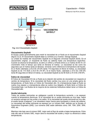 Capacitación – FINSA
Material del Estudiante
Viscosímetro Saybolt
El equipo usado generalmente para medir la viscosidad de un fluido es el viscosímetro Saybolt
(figura 3.2.2). El viscosímetro Saybolt debe su nombre a su inventor, George Saybolt.
La unidad de medida del viscosímetro Saybolt es el Segundo Universal Saybolt (SUS). En el
viscosímetro original, un recipiente de fluido se calienta hasta una temperatura específica.
Cuando se alcanza la temperatura, se abre un orificio y el fluido drena a un matraz de 60 ml. Un
cronómetro mide el tiempo que tarda en llenarse el matraz. La viscosidad se lee como los
segundos que el matraz tarda en llenarse, tomando como referencia la temperatura del líquido.
Si un fluido calentado a 23,5 0C (75 0F) tarda 115 segundos en llenar el matraz, su viscosidad
Saybolt es de 115 SUS a 23,5 0C (75 0F). Si el mismo fluido, calentado a 37,5 0C (100 0F)
tarda 90 segundos en llenar el matraz, su viscosidad Saybolt es de 90 SUS a 37,5 0C (100 0F).
Índice de viscosidad
El Índice de Viscosidad (IV) de un fluido es la relación del cambio de viscosidad con respecto al
cambio de temperatura. Si la viscosidad del fluido cambia muy poco en una amplia gama de
temperaturas, el fluido tiene un Índice de Viscosidad alto. Si a temperaturas bajas el fluido se
vuelve muy espeso y a temperaturas altas se vuelve muy delgado, el fluido tiene un Índice de
Viscosidad bajo. Los fluidos de la mayoría de los sistemas hidráulicos deben tener un Índice de
Viscosidad alto.
Aceite lubricante
Todos los aceites lubricantes se adelgazan cuando la temperatura aumenta, y se espesan
cuando la temperatura disminuye. Si la viscosidad de un aceite lubricante es muy baja, habrá
un excesivo escape por las juntas y los sellos. Si la viscosidad del aceite lubricante es muy alta,
el aceite tiende a“pegarse” y se necesitará mayor fuerza para bombearlo a través del sistema.
La viscosidad del aceite lubricante se expresa con un número SAE, definido por la Society of
Automotive Engineers (SAE). Los números SAE están definidos como: 5W, 10W, 20W, 30W,
40W, etc.
Mientras más bajo sea el número SAE, mejor será el flujo de aceite a bajas temperaturas. Entre
más alto sea el número SAE, mayor será la viscosidad del aceite y mayor su eficiencia a altas
temperaturas.
31
 