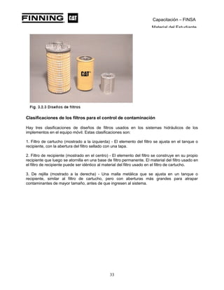 Capacitación – FINSA
Material del Estudiante
Clasificaciones de los filtros para el control de contaminación
Hay tres clasificaciones de diseños de filtros usados en los sistemas hidráulicos de los
implementos en el equipo móvil. Estas clasificaciones son:
1. Filtro de cartucho (mostrado a la izquierda) - El elemento del filtro se ajusta en el tanque o
recipiente, con la abertura del filtro sellado con una tapa.
2. Filtro de recipiente (mostrado en el centro) - El elemento del filtro se construye en su propio
recipiente que luego se atornilla en una base de filtro permanente. El material del filtro usado en
el filtro de recipiente puede ser idéntico al material del filtro usado en el filtro de cartucho.
3. De rejilla (mostrado a la derecha) - Una malla metálica que se ajusta en un tanque o
recipiente, similar al filtro de cartucho, pero con aberturas más grandes para atrapar
contaminantes de mayor tamaño, antes de que ingresen al sistema.
33
 