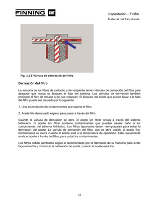 Capacitación – FINSA
Material del Estudiante
Derivación del filtro
La mayoría de los filtros de cartucho y de recipiente tienen válvulas de derivación del filtro para
asegurar que nunca se bloquee el flujo del sistema. Las válvulas de derivación también
protegen el filtro de roturas o de que colapsen. El bloqueo del aceite que puede llevar a la falla
del filtro puede ser causado por lo siguiente:
1. Una acumulación de contaminantes que tapona el filtro.
2. Aceite frío demasiado espeso para pasar a través del filtro.
Cuando la válvula de derivación se abre, el aceite sin filtrar circula a través del sistema
hidráulico. El aceite sin filtrar contiene contaminantes que pueden causar daño a los
componentes del sistema hidráulico. Los filtros taponados deben reemplazarse para evitar la
derivación del aceite. La válvula de derivación del filtro, que se abre debido al aceite frío,
normalmente se cierra cuando el aceite está a la temperatura de operación. Esto nuevamente
envía el aceite a través del filtro, para quitar los contaminantes.
Los filtros deben cambiarse según lo recomendado por el fabricante de la máquina para evitar
taponamiento y minimizar la derivación de aceite, cuando el aceite está frío.
35
 