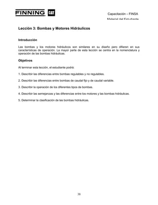 Capacitación – FINSA
Material del Estudiante
Lección 3: Bombas y Motores Hidráulicos
Lección 3: Bombas y Motores Hidráulicos
Introducción
Las bombas y los motores hidráulicos son similares en su diseño pero difieren en sus
características de operación. La mayor parte de esta lección se centra en la nomenclatura y
operación de las bombas hidráulicas.
Objetivos
Al terminar esta lección, el estudiante podrá:
1. Describir las diferencias entre bombas regulables y no regulables.
2. Describir las diferencias entre bombas de caudal fijo y de caudal variable.
3. Describir la operación de los diferentes tipos de bombas.
4. Describir las semejanzas y las diferencias entre los motores y las bombas hidráulicas.
5. Determinar la clasificación de las bombas hidráulicas.
38
 