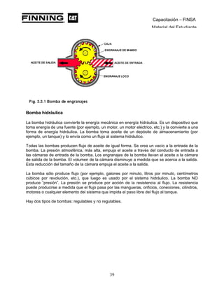 Capacitación – FINSA
Material del Estudiante
Bomba hidráulica
La bomba hidráulica convierte la energía mecánica en energía hidráulica. Es un dispositivo que
toma energía de una fuente (por ejemplo, un motor, un motor eléctrico, etc.) y la convierte a una
forma de energía hidráulica. La bomba toma aceite de un depósito de almacenamiento (por
ejemplo, un tanque) y lo envía como un flujo al sistema hidráulico.
Todas las bombas producen flujo de aceite de igual forma. Se crea un vacío a la entrada de la
bomba. La presión atmosférica, más alta, empuja el aceite a través del conducto de entrada a
las cámaras de entrada de la bomba. Los engranajes de la bomba llevan el aceite a la cámara
de salida de la bomba. El volumen de la cámara disminuye a medida que se acerca a la salida.
Esta reducción del tamaño de la cámara empuja el aceite a la salida.
La bomba sólo produce flujo (por ejemplo, galones por minuto, litros por minuto, centímetros
cúbicos por revolución, etc.), que luego es usado por el sistema hidráulico. La bomba NO
produce “presión”. La presión se produce por acción de la resistencia al flujo. La resistencia
puede producirse a medida que el flujo pasa por las mangueras, orificios, conexiones, cilindros,
motores o cualquier elemento del sistema que impida el paso libre del flujo al tanque.
Hay dos tipos de bombas: regulables y no regulables.
39
 