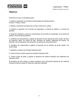 Capacitación – FINSA
Material del Estudiante
Objetivos
Objetivos
Al terminar el curso, el estudiante podrá:
1. Explicar y demostrar los principios fundamentales de hidráulica básica
(Fuerza = Presión x Área).
2. Explicar y demostrar los efectos de un flujo a través de un orificio.
3. Explicar la operación de la bomba de engranajes, la bomba de paletas y la bomba de
pistones.
4. Desarmar, identificar y armar los componentes de la bomba de engranajes, de la bomba de
paletas y de la bomba de pistones.
5. Identificar los componentes y explicar la operación de las válvulas de alivio simple, de alivio
de operación piloto, de control de flujo, reductora de presión, diferencial de presión, de
retención, de compensación, de secuencia y la válvula de control direccional.
6. Identificar los componentes y explicar la operación de los cilindros de acción simple y de
acción doble.
7. Identificar y explicar los símbolos hidráulicos ISO.
8. Trazar el flujo de aceite usando los símbolos hidráulicos ISO.
9. Trazar el flujo de aceite y explicar la operación del sistema hidráulico del implemento de
operación piloto.
El contenido de este módulo se debe considerar como información general de los sistemas
hidráulicos básicos usados en todas las máquinas Caterpillar.
4
 