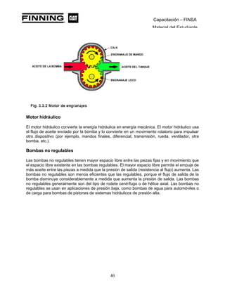 Capacitación – FINSA
Material del Estudiante
Motor hidráulico
El motor hidráulico convierte la energía hidráulica en energía mecánica. El motor hidráulico usa
el flujo de aceite enviado por la bomba y lo convierte en un movimiento rotatorio para impulsar
otro dispositivo (por ejemplo, mandos finales, diferencial, transmisión, rueda, ventilador, otra
bomba, etc.).
Bombas no regulables
Las bombas no regulables tienen mayor espacio libre entre las piezas fijas y en movimiento que
el espacio libre existente en las bombas regulables. El mayor espacio libre permite el empuje de
más aceite entre las piezas a medida que la presión de salida (resistencia al flujo) aumenta. Las
bombas no regulables son menos eficientes que las regulables, porque el flujo de salida de la
bomba disminuye considerablemente a medida que aumenta la presión de salida. Las bombas
no regulables generalmente son del tipo de rodete centrífugo o de hélice axial. Las bombas no
regulables se usan en aplicaciones de presión baja, como bombas de agua para automóviles o
de carga para bombas de pistones de sistemas hidráulicos de presión alta.
40
 