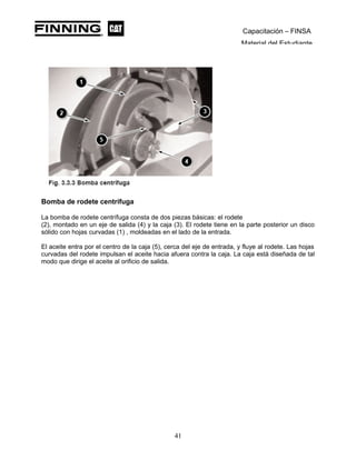 Capacitación – FINSA
Material del Estudiante
Bomba de rodete centrífuga
La bomba de rodete centrífuga consta de dos piezas básicas: el rodete
(2), montado en un eje de salida (4) y la caja (3). El rodete tiene en la parte posterior un disco
sólido con hojas curvadas (1) , moldeadas en el lado de la entrada.
El aceite entra por el centro de la caja (5), cerca del eje de entrada, y fluye al rodete. Las hojas
curvadas del rodete impulsan el aceite hacia afuera contra la caja. La caja está diseñada de tal
modo que dirige el aceite al orificio de salida.
41
 