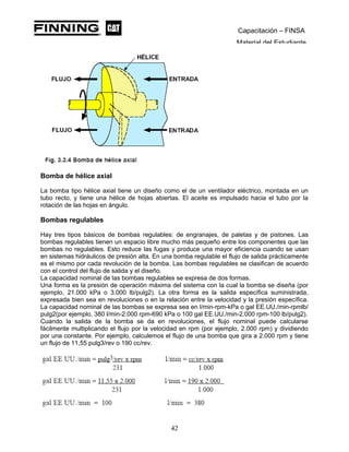 Capacitación – FINSA
Material del Estudiante
Bomba de hélice axial
La bomba tipo hélice axial tiene un diseño como el de un ventilador eléctrico, montada en un
tubo recto, y tiene una hélice de hojas abiertas. El aceite es impulsado hacia el tubo por la
rotación de las hojas en ángulo.
Bombas regulables
Hay tres tipos básicos de bombas regulables: de engranajes, de paletas y de pistones. Las
bombas regulables tienen un espacio libre mucho más pequeño entre los componentes que las
bombas no regulables. Esto reduce las fugas y produce una mayor eficiencia cuando se usan
en sistemas hidráulicos de presión alta. En una bomba regulable el flujo de salida prácticamente
es el mismo por cada revolución de la bomba. Las bombas regulables se clasifican de acuerdo
con el control del flujo de salida y el diseño.
La capacidad nominal de las bombas regulables se expresa de dos formas.
Una forma es la presión de operación máxima del sistema con la cual la bomba se diseña (por
ejemplo, 21.000 kPa o 3.000 lb/pulg2). La otra forma es la salida específica suministrada,
expresada bien sea en revoluciones o en la relación entre la velocidad y la presión específica.
La capacidad nominal de las bombas se expresa sea en l/min-rpm-kPa o gal EE.UU./min-rpmlb/
pulg2(por ejemplo, 380 l/min-2.000 rpm-690 kPa o 100 gal EE.UU./min-2.000 rpm-100 lb/pulg2).
Cuando la salida de la bomba se da en revoluciones, el flujo nominal puede calcularse
fácilmente multiplicando el flujo por la velocidad en rpm (por ejemplo, 2.000 rpm) y dividiendo
por una constante. Por ejemplo, calculemos el flujo de una bomba que gira a 2.000 rpm y tiene
un flujo de 11,55 pulg3/rev o 190 cc/rev.
42
 