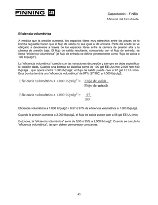Capacitación – FINSA
Material del Estudiante
Eficiencia volumétrica
A medida que la presión aumenta, los espacios libres muy estrechos entre las piezas de la
bomba regulable hacen que el flujo de salida no sea igual al de entrada. Parte del aceite se ve
obligado a devolverse a través de los espacios libres entre la cámara de presión alta y la
cámara de presión baja. El flujo de salida resultante, comparado con el flujo de entrada, se
llama “eficiencia volumétrica” (el flujo de entrada se define generalmente como “flujo de salida a
100 lb/pulg2”).
La “eficiencia volumétrica” cambia con las variaciones de presión y siempre se debe especificar
la presión dada. Cuando una bomba se clasifica como de 100 gal EE.UU./min-2.000 rpm-100
lb/pulg2 , que opera contra 1.000 lb/pulg2, el flujo de salida puede caer a 97 gal EE.UU./min.
Esta bomba tendría una “eficiencia volumétrica” de 97% (97/100) a 1.000 lb/pulg2.
Eficiencia volumétrica a 1.000 lb/pulg2 = 0,97 ó 97% de eficiencia volumétrica a 1.000 lb/pulg2.
Cuando la presión aumenta a 2.000 lb/pulg2, el flujo de salida puede caer a 95 gal EE.UU./min.
Entonces, la “eficiencia volumétrica” sería de 0,95 ó 95% a 2.000 lb/pulg2. Cuando se calcula la
“eficiencia volumétrica”, las rpm deben permanecer constantes.
43
 