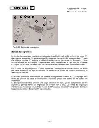 Capacitación – FINSA
Material del Estudiante
Bomba de engranajes
La bomba de engranajes consta de un retenedor de sellos (1), sellos (2), protector de sellos (3),
planchas de separación (4), espaciadores (5), engranaje de mando (6), engranaje loco (7), caja
(8), brida de montaje (9), sello de la brida (10) y planchas de compensación de presión (11) de
ambos lados de los engranajes. Los engranajes están montados en la caja y en las bridas de
montaje a los lados de los engranajes para sostener el eje de engranajes durante la rotación.
Las bombas de engranajes son bombas regulables. Suministran la misma cantidad de aceite
por cada revolución del eje de entrada. La salida de la bomba se controla cambiando la
velocidad de rotación.
La máxima presión de operación en las bombas de engranajes se limita a 4.000 lb/pulg2. Este
límite de presión se debe al desequilibrio hidráulico propio del diseño de la bomba de
engranajes.
El desequilibrio hidráulico produce una carga lateral en los ejes, que es compensada por los
cojinetes y por los dientes de engranaje en contacto con la caja. La bomba de engranajes
mantiene una “eficiencia volumétrica” mayor de 90% cuando se conserva la presión dentro de
las gamas de presión de operación especificadas.
45
 