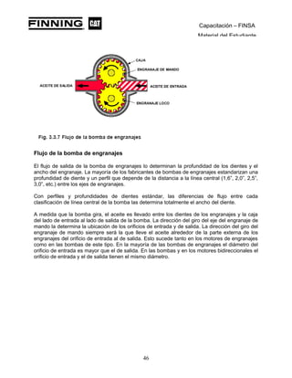 Capacitación – FINSA
Material del Estudiante
Flujo de la bomba de engranajes
El flujo de salida de la bomba de engranajes lo determinan la profundidad de los dientes y el
ancho del engranaje. La mayoría de los fabricantes de bombas de engranajes estandarizan una
profundidad de diente y un perfil que depende de la distancia a la línea central (1,6”, 2,0”, 2,5”,
3,0”, etc.) entre los ejes de engranajes.
Con perfiles y profundidades de dientes estándar, las diferencias de flujo entre cada
clasificación de línea central de la bomba las determina totalmente el ancho del diente.
A medida que la bomba gira, el aceite es llevado entre los dientes de los engranajes y la caja
del lado de entrada al lado de salida de la bomba. La dirección del giro del eje del engranaje de
mando la determina la ubicación de los orificios de entrada y de salida. La dirección del giro del
engranaje de mando siempre será la que lleve el aceite alrededor de la parte externa de los
engranajes del orificio de entrada al de salida. Esto sucede tanto en los motores de engranajes
como en las bombas de este tipo. En la mayoría de las bombas de engranajes el diámetro del
orificio de entrada es mayor que el de salida. En las bombas y en los motores bidireccionales el
orificio de entrada y el de salida tienen el mismo diámetro.
46
 