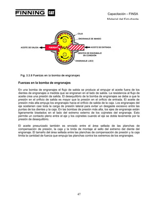 Capacitación – FINSA
Material del Estudiante
Fuerzas en la bomba de engranajes
En una bomba de engranajes el flujo de salida se produce al empujar el aceite fuera de los
dientes de engranajes a medida que se engranan en el lado de salida. La resistencia al flujo de
aceite crea una presión de salida. El desequilibrio de la bomba de engranajes se debe a que la
presión en el orificio de salida es mayor que la presión en el orificio de entrada. El aceite de
presión más alta empuja los engranajes hacia el orificio de salida de la caja. Los engranajes del
eje sostienen casi toda la carga de presión lateral para evitar un desgaste excesivo entre las
puntas de los dientes y la caja. En las bombas de presión más alta, los ejes de engranaje están
ligeramente biselados en el lado del extremo externo de los cojinetes del engranaje. Esto
permite un contacto pleno entre el eje y los cojinetes cuando el eje se dobla levemente por la
presión de desequilibrio.
El aceite presurizado también es enviado entre el área sellada de las planchas de
compensación de presión, la caja y la brida de montaje al sello del extremo del diente del
engranaje. El tamaño del área sellada entre las planchas de compensación de presión y la caja
limita la cantidad de fuerza que empuja las planchas contra los extremos de los engranajes.
47
 