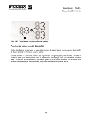 Capacitación – FINSA
Material del Estudiante
Planchas de compensación de presión
En las bombas de engranajes se usan dos diseños de planchas de compensación de presión.
El diseño anterior (1) tiene un reverso plano.
En este diseño se usan una plancha de separación, una protección para el sello, un sello en
forma de “tres” y un retenedor de sello. El diseño más reciente (2) tiene una ranura en forma de
“tres”, incrustada en el respaldo y de mayor grosor que el diseño anterior. En el diseño más
reciente de planchas de compensación de presión se usan dos tipos de sellos.
48
 
