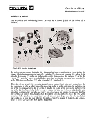 Capacitación – FINSA
Material del Estudiante
Bombas de paletas
Las de paletas son bombas regulables. La salida de la bomba puede ser de caudal fijo o
variable.
En las bombas de paletas de caudal fijo y de caudal variable se usa la misma nomenclatura de
piezas. Cada bomba consta de: caja (1), cartucho (2), plancha de montaje (3), sellos de la
plancha de montaje (4), sellos del cartucho (5), anillos de protección del cartucho (6), anillo de
resorte (7) y cojinete y eje de entrada (8). Los cartuchos constan de una plancha de soporte (9),
anillo (10), planchas flexibles (11), rotor ranurado (12) y paletas (13).
El eje de entrada gira el rotor ranurado. Las paletas se mueven hacia adentro y hacia afuera de
las ranuras en el rotor y sellan las puntas externas contra el anillo excéntrico. La parte interna
del anillo de desplazamiento de la bomba de caudal fijo es de forma elíptica. La parte interna
del anillo de desplazamiento de la bomba de caudal variable es de forma redondeada. Las
planchas flexibles sellan los lados del rotor y los extremos de las paletas. En algunos diseños
de bomba para presión baja, las planchas de soporte y la caja sellan los lados del rotor y los
extremos de las paletas. Las planchas de soporte se usan para dirigir el aceite a los conductos
apropiados de la caja. La caja, además de sostener las otras piezas de la bomba de paletas,
dirige el aceite fuera y dentro de la bomba de paletas.
50
 