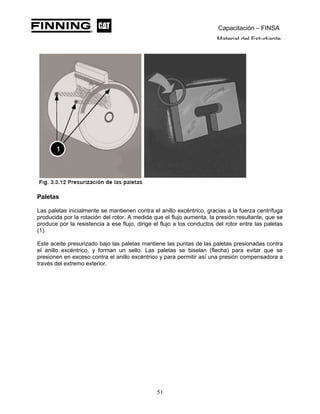 Capacitación – FINSA
Material del Estudiante
Paletas
Las paletas inicialmente se mantienen contra el anillo excéntrico, gracias a la fuerza centrífuga
producida por la rotación del rotor. A medida que el flujo aumenta, la presión resultante, que se
produce por la resistencia a ese flujo, dirige el flujo a los conductos del rotor entre las paletas
(1).
Este aceite presurizado bajo las paletas mantiene las puntas de las paletas presionadas contra
el anillo excéntrico, y forman un sello. Las paletas se biselan (flecha) para evitar que se
presionen en exceso contra el anillo excéntrico y para permitir así una presión compensadora a
través del extremo exterior.
51
 