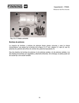 Capacitación – FINSA
Material del Estudiante
Bombas de pistones
La mayoría de bombas y motores de pistones tienen piezas comunes y usan la misma
nomenclatura. Las piezas de la bomba de la figura 3.3.17 son: cabeza (1), caja (2), eje (3),
pistones (4), plancha del orificio (5), tambor (6) y plancha basculante (7).
Hay dos diseños de bombas de pistones: la de pistones axiales y la de pistones radiales. Los
dos diseños de bombas son regulables y altamente eficientes. Sin embargo, la salida puede ser
de caudal fijo o de caudal variable.
56
 