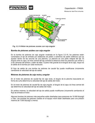 Capacitación – FINSA
Material del Estudiante
Bomba de pistones axiales con caja angular
En la bomba de pistones de caja angular mostrada en la figura 3.3.19, los pistones están
conectados al eje de entrada por eslabones de pistón o extremos de pistón esféricos que se
ajustan dentro de las ranuras de una plancha. La plancha es una parte integral del eje. El
ángulo entre la caja y la línea central del eje controla la distancia entre los pistones que entran y
a las cámaras del tambor y salen de ellas. Cuanto más grande es el ángulo de la caja, mayor es
la salida de la bomba por cada revolución.
El flujo de salida de una bomba de pistones de caudal fijo puede modificarse únicamente
cambiando la velocidad del eje de salida.
Motores de pistones de caja recta y angular
En el motor de pistones de caudal fijo de caja recta, el ángulo de la plancha basculante en
forma de cuña determina la velocidad del eje de salida del motor.
En el motor de pistones de caudal fijo de caja angular, el ángulo de la caja a la línea central del
eje determina la velocidad del eje de salida del motor.
En ambos motores, la velocidad del eje de salida puede modificarse únicamente cambiando el
flujo de entrada al motor.
Algunas bombas de pistones más pequeñas están diseñadas para presiones de 10.000 lb/pulg2
o más. Las bombas de pistones usadas en el equipo móvil están diseñadas para una presión
máxima de 7.000 lb/pulg2 o menos.
58
 