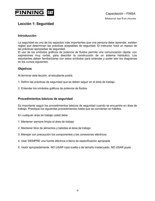 Capacitación – FINSA
Material del Estudiante
Lección 1: Seguridad
Lección 1: Seguridad y Unidad de Capacitación en Sistemas
Hidráulicos
Introducción
La seguridad es uno de los aspectos más importantes que una persona debe aprender, existen
reglas que determinan las prácticas aceptables de seguridad. El instructor hará un repaso de
las prácticas apropiadas de seguridad.
El uso de los símbolos gráficos de potencia de fluidos permite una comunicación rápida, con
expresiones muy cortas, para describir la construcción de un sistema hidráulico. Los
estudiantes deben familiarizarse con estos símbolos para entender y poder leer los diagramas
en los cursos siguientes.
Objetivos
Al terminar esta lección, el estudiante podrá:
1. Definir las prácticas de seguridad que se deben seguir en el área de trabajo
2. Entender los símbolos gráficos de potencia de fluidos
Procedimientos básicos de seguridad
Es importante seguir los procedimientos básicos de seguridad cuando se encuentre en área de
trabajo. Practique los siguientes procedimientos hasta que se conviertan en hábitos.
En cualquier área de trabajo usted debe:
1. Mantener siempre limpia el área de trabajo
2. Mantener libre de alimentos y bebidas el área de trabajo
3. Manejar con precaución los componentes y las conexiones eléctricos
4. Usar SIEMPRE una fuente eléctrica a tierra de especificación apropiada
5. Vestir apropiadamente. NO USAR ropa suelta o de tamaño inadecuado. NO USAR joyas
6
 