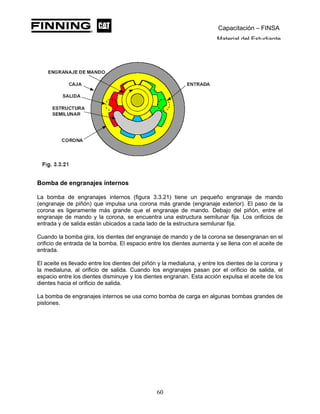 Capacitación – FINSA
Material del Estudiante
Bomba de engranajes internos
La bomba de engranajes internos (figura 3.3.21) tiene un pequeño engranaje de mando
(engranaje de piñón) que impulsa una corona más grande (engranaje exterior). El paso de la
corona es ligeramente más grande que el engranaje de mando. Debajo del piñón, entre el
engranaje de mando y la corona, se encuentra una estructura semilunar fija. Los orificios de
entrada y de salida están ubicados a cada lado de la estructura semilunar fija.
Cuando la bomba gira, los dientes del engranaje de mando y de la corona se desengranan en el
orificio de entrada de la bomba. El espacio entre los dientes aumenta y se llena con el aceite de
entrada.
El aceite es llevado entre los dientes del piñón y la medialuna, y entre los dientes de la corona y
la medialuna, al orificio de salida. Cuando los engranajes pasan por el orificio de salida, el
espacio entre los dientes disminuye y los dientes engranan. Esta acción expulsa el aceite de los
dientes hacia el orificio de salida.
La bomba de engranajes internos se usa como bomba de carga en algunas bombas grandes de
pistones.
60
 
