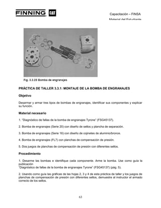 Capacitación – FINSA
Material del Estudiante
PRÁCTICA DE TALLER 3.3.1: MONTAJE DE LA BOMBA DE ENGRANAJES
Objetivo
Desarmar y armar tres tipos de bombas de engranajes, identificar sus componentes y explicar
su función.
Material necesario
1. “Diagnóstico de fallas de la bomba de engranajes Tyrone” (FSG45137).
2. Bomba de engranajes (Serie 20) con diseño de sellos y plancha de separación.
3. Bomba de engranajes (Serie 16) con diseño de cojinetes de aluminio/bronce.
4. Bomba de engranajes (FL7) con planchas de compensación de presión.
5. Dos juegos de planchas de compensación de presión con diferentes sellos.
Procedimiento
1. Desarme las bombas e identifique cada componente. Arme la bomba. Use como guía la
publicación
“Diagnóstico de fallas de la bomba de engranajes Tyrone” (FSG45137) (pág. 5).
2. Usando como guía las gráficas de las hojas 2, 3 y 4 de esta práctica de taller y los juegos de
planchas de compensación de presión con diferentes sellos, demuestre al instructor el armado
correcto de los sellos.
63
 