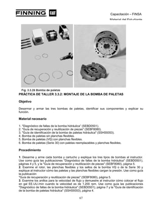 Capacitación – FINSA
Material del Estudiante
PRÁCTICA DE TALLER 3.3.2: MONTAJE DE LA BOMBA DE PALETAS
Objetivo
Desarmar y armar las tres bombas de paletas, identificar sus componentes y explicar su
función.
Material necesario
1. "Diagnóstico de fallas de la bomba hidráulica” (SEBD0501).
2. "Guía de recuperación y reutilización de piezas" (SEBF8080).
3. "Guía de identificación de la bomba de paletas hidráulica" (SSHS9353).
4. Bomba de paletas sin planchas flexibles.
5. Bomba de paletas (VQ) con planchas flexibles.
6. Bomba de paletas (Serie 30) con paletas reemplazables y planchas flexibles.
Procedimiento
1. Desarme y arme cada bomba y cartucho y explique los tres tipos de bombas al instructor.
Use como guía las publicaciones "Diagnóstico de fallas de la bomba hidráulica" (SEBD0501),
páginas 4 y 5, y la "Guía de recuperación y reutilización de piezas" (SEBF8080), página 5.
2. Examine el rotor, las planchas flexibles y los sellos de la bomba VQ o de la Serie 30 y
explique al instructor cómo las paletas y las planchas flexibles cargan la presión. Use como guía
la publicación
"Guía de recuperación y reutilización de piezas" (SEBF8080), página 5.
3. Examine los anillos para la velocidad de flujo y demuestre al instructor cómo colocar el flujo
en gal EE.UU./min cuando la velocidad es de 1.200 rpm. Use como guía las publicaciones
"Diagnóstico de fallas de la bomba hidráulica" (SEBD0501), página 7 y la "Guía de identificación
de la bomba de paletas hidráulica" (SSHS9353), página 4.
67
 