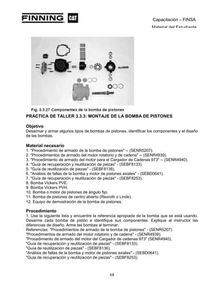 Capacitación – FINSA
Material del Estudiante
PRÁCTICA DE TALLER 3.3.3: MONTAJE DE LA BOMBA DE PISTONES
Objetivo
Desarmar y armar algunos tipos de bombas de pistones, identificar los componentes y el diseño
de las bombas.
Material necesario
1. "Procedimiento de armado de la bomba de pistones" -- (SENR5207).
2. "Procedimientos de armado del motor rotatorio y de cadena" -- (SENR4939).
3. "Procedimiento de armado del motor para el Cargador de Cadenas 973" -- (SENR4940).
4. "Guía de recuperación y reutilización de piezas" - (SEBF8133).
5. "Guía de reutilización de piezas" - (SEBF8136).
6. "Análisis de fallas de la bomba y motor de pistones axiales" - (SEBD0641).
7. "Guía de recuperación y reutilización de piezas" - (SEBF8253).
8. Bomba Vickers PVE.
9. Bomba Vickers PVH.
10. Bomba o motor de pistones de ángulo fijo.
11. Bomba de pistones de centro abierto (Rexroth o Linde).
12. Equipo de demostración de la bomba de pistones.
Procedimiento
1. Use la siguiente lista y encuentre la referencia apropiada de la bomba que se está usando.
Desarme cada bomba de pistón e identifique sus componentes. Explique al instructor las
diferencias de diseño. Arme las bombas al terminar.
Referencias: "Procedimientos de armado de la bomba de pistones" - (SENR5207)
"Procedimientos de armado del motor rotatorio y de cadena" - (SENR4939).
"Procedimiento de armado del motor del Cargador de cadenas 973" (SENR4940).
"Guía de recuperación y reutilización de piezas" - (SEBF8133).
"Guía de reutilización de piezas" - (SEBF8136).
"Análisis de fallas de la bomba y motor de pistones axiales" - (SEBD0641).
"Guía de recuperación y reutilización de piezas" - (SEBF8253).
68
 