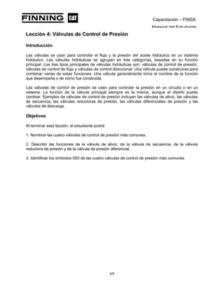 Capacitación – FINSA
Material del Estudiante
Lección 4: Válvulas de Control de Presión
Lección 4: Válvulas de Control de Presión
Introducción
Las válvulas se usan para controlar el flujo y la presión del aceite hidráulico en un sistema
hidráulico. Las válvulas hidráulicas se agrupan en tres categorías, basadas en su función
principal. Los tres tipos principales de válvulas hidráulicas son: válvulas de control de presión,
válvulas de control de flujo y válvulas de control direccional. Una válvula puede construirse para
combinar varias de estas funciones. Una válvula generalmente toma el nombre de la función
que desempeña o de cómo fue construida.
Las válvulas de control de presión se usan para controlar la presión en un circuito o en un
sistema. La función de la válvula principal siempre es la misma, aunque el diseño puede
cambiar. Ejemplos de válvulas de control de presión incluyen las válvulas de alivio, las válvulas
de secuencia, las válvulas reductoras de presión, las válvulas diferenciales de presión y las
válvulas de descarga.
Objetivos
Al terminar esta lección, el estudiante podrá:
1. Nombrar las cuatro válvulas de control de presión más comunes.
2. Describir las funciones de la válvula de alivio, de la válvula de secuencia, de la válvula
reductora de presión y de la válvula de presión diferencial.
3. Identificar los símbolos ISO de las cuatro válvulas de control de presión más comunes.
69
 