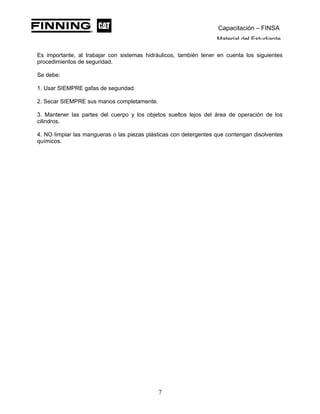 Capacitación – FINSA
Material del Estudiante
Es importante, al trabajar con sistemas hidráulicos, también tener en cuenta los siguientes
procedimientos de seguridad.
Se debe:
1. Usar SIEMPRE gafas de seguridad.
2. Secar SIEMPRE sus manos completamente.
3. Mantener las partes del cuerpo y los objetos sueltos lejos del área de operación de los
cilindros.
4. NO limpiar las mangueras o las piezas plásticas con detergentes que contengan disolventes
químicos.
7
 