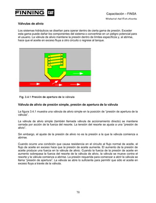 Capacitación – FINSA
Material del Estudiante
Válvulas de alivio
Los sistemas hidráulicos se diseñan para operar dentro de cierta gama de presión. Exceder
esta gama puede dañar los componentes del sistema o convertirse en un peligro potencial para
el usuario. La válvula de alivio mantiene la presión dentro de límites específicos y, al abrirse,
hace que el aceite en exceso fluya a otro circuito o regrese al tanque.
Válvula de alivio de presión simple, presión de apertura de la válvula
La figura 3.4.1 muestra una válvula de alivio simple en la posición de “presión de apertura de la
válvula”.
La válvula de alivio simple (también llamada válvula de accionamiento directo) se mantiene
cerrada por acción de la fuerza del resorte. La tensión del resorte se ajusta a una “presión de
alivio”.
Sin embargo, el ajuste de la presión de alivio no es la presión a la que la válvula comienza a
abrirse.
Cuando ocurre una condición que causa resistencia en el circuito al flujo normal de aceite, el
flujo de aceite en exceso hace que la presión de aceite aumente. El aumento de la presión de
aceite produce una fuerza en la válvula de alivio. Cuando la fuerza de la presión de aceite en
aumento sobrepasa la fuerza del resorte de la válvula de alivio, la válvula se mueve contra el
resorte y la válvula comienza a abrirse. La presión requerida para comenzar a abrir la válvula se
llama “presión de apertura”. La válvula se abre lo suficiente para permitir que sólo el aceite en
exceso fluya a través de la válvula.
70
 