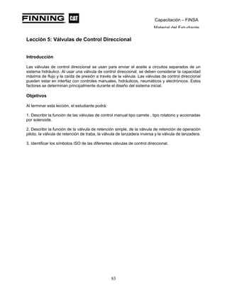 Capacitación – FINSA
Material del Estudiante
Lección 5: Válvulas de Control Direccional
Lección 5: Válvulas de Control Direccional
Introducción
Las válvulas de control direccional se usan para enviar el aceite a circuitos separados de un
sistema hidráulico. Al usar una válvula de control direccional, se deben considerar la capacidad
máxima de flujo y la caída de presión a través de la válvula. Las válvulas de control direccional
pueden estar en interfaz con controles manuales, hidráulicos, neumáticos y electrónicos. Estos
factores se determinan principalmente durante el diseño del sistema inicial.
Objetivos
Al terminar esta lección, el estudiante podrá:
1. Describir la función de las válvulas de control manual tipo carrete , tipo rotatorio y accionadas
por solenoide.
2. Describir la función de la válvula de retención simple, de la válvula de retención de operación
piloto, la válvula de retención de traba, la válvula de lanzadera inversa y la válvula de lanzadera.
3. Identificar los símbolos ISO de las diferentes válvulas de control direccional.
83
 