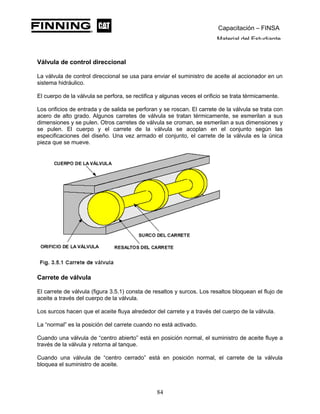 Capacitación – FINSA
Material del Estudiante
Válvula de control direccional
La válvula de control direccional se usa para enviar el suministro de aceite al accionador en un
sistema hidráulico.
El cuerpo de la válvula se perfora, se rectifica y algunas veces el orificio se trata térmicamente.
Los orificios de entrada y de salida se perforan y se roscan. El carrete de la válvula se trata con
acero de alto grado. Algunos carretes de válvula se tratan térmicamente, se esmerilan a sus
dimensiones y se pulen. Otros carretes de válvula se croman, se esmerilan a sus dimensiones y
se pulen. El cuerpo y el carrete de la válvula se acoplan en el conjunto según las
especificaciones del diseño. Una vez armado el conjunto, el carrete de la válvula es la única
pieza que se mueve.
Carrete de válvula
El carrete de válvula (figura 3.5.1) consta de resaltos y surcos. Los resaltos bloquean el flujo de
aceite a través del cuerpo de la válvula.
Los surcos hacen que el aceite fluya alrededor del carrete y a través del cuerpo de la válvula.
La “normal” es la posición del carrete cuando no está activado.
Cuando una válvula de “centro abierto” está en posición normal, el suministro de aceite fluye a
través de la válvula y retorna al tanque.
Cuando una válvula de “centro cerrado” está en posición normal, el carrete de la válvula
bloquea el suministro de aceite.
84
 