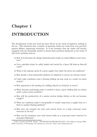 Chapter 1
INTRODUCTION
The development of this text book has been driven by the needs of engineers working in
the sea. This subsection lists a number of questions which can result from very practical
general o¤shore engineering situations. It is the intention that the reader will become
equipped with the knowledge needed to attack these problems during his or her study of
this book; problems such as:
² How do I determine the design (hydrodynamic) loads on a …xed o¤shore tower struc-
ture?
² Can a speci…ed object be safely loaded and carried by a heavy lift ‡oat-on ‡oat-o¤
vessel?
² What is the opimum speed of a given supply boat under the given sea conditions?
² How should a semi-submersible platform be ballasted to survive an extreme storm?
² Under what conditions must a ‡oating drilling rig stop work as a result too much
motion?
² How important is the heading of a drilling ship for its behavior in waves?
² What dynamic positioning power is needed to keep a given drilling ship on station
under a given storm condition?
² How will the productivity of a marine suction dredge decline as the sea becomes
rougher?
² What sea conditions make it irresponsible to tranfer cargo from a supply boat to a
…xed or another ‡oating platform?
² How does one compute the wave and current forces on a large truss-type tower
structure in the sea?
² How can the maximum wave and current loads on a truss-type tower structure be
estimated e¢ciently?
0
J.M.J. Journée and W.W. Massie, ”OFFSHORE HYDROMECHANICS”, First Edition, January 2001,
Delft University of Technology. For updates see web site: http://www.shipmotions.nl.
 