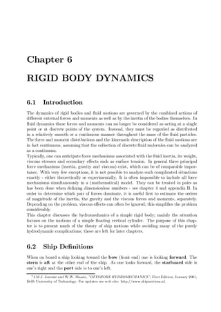 Chapter 6
RIGID BODY DYNAMICS
6.1 Introduction
The dynamics of rigid bodies and ‡uid motions are governed by the combined actions of
di¤erent external forces and moments as well as by the inertia of the bodies themselves. In
‡uid dynamics these forces and moments can no longer be considered as acting at a single
point or at discrete points of the system. Instead, they must be regarded as distributed
in a relatively smooth or a continuous manner throughout the mass of the ‡uid particles.
The force and moment distributions and the kinematic description of the ‡uid motions are
in fact continuous, assuming that the collection of discrete ‡uid molecules can be analyzed
as a continuum.
Typically, one can anticipate force mechanisms associated with the ‡uid inertia, its weight,
viscous stresses and secondary e¤ects such as surface tension. In general three principal
force mechanisms (inertia, gravity and viscous) exist, which can be of comparable impor-
tance. With very few exceptions, it is not possible to analyze such complicated situations
exactly - either theoretically or experimentally. It is often impossible to include all force
mechanisms simultaneously in a (mathematical) model. They can be treated in pairs as
has been done when de…ning dimensionless numbers - see chapter 4 and appendix B. In
order to determine which pair of forces dominate, it is useful …rst to estimate the orders
of magnitude of the inertia, the gravity and the viscous forces and moments, separately.
Depending on the problem, viscous e¤ects can often be ignored; this simpli…es the problem
considerably.
This chapter discusses the hydromechanics of a simple rigid body; mainly the attention
focuses on the motions of a simple ‡oating vertical cylinder. The purpose of this chap-
ter is to present much of the theory of ship motions while avoiding many of the purely
hydrodynamic complications; these are left for later chapters.
6.2 Ship De…nitions
When on board a ship looking toward the bow (front end) one is looking forward. The
stern is aft at the other end of the ship. As one looks forward, the starboard side is
one’s right and the port side is to one’s left.
0
J.M.J. Journée and W.W. Massie, ”OFFSHORE HYDROMECHANICS”, First Edition, January 2001,
Delft University of Technology. For updates see web site: http://www.shipmotions.nl.
 